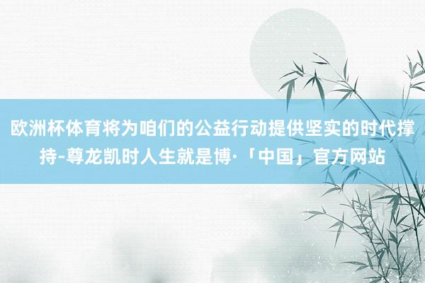 欧洲杯体育将为咱们的公益行动提供坚实的时代撑持-尊龙凯时人生就是博·「中国」官方网站