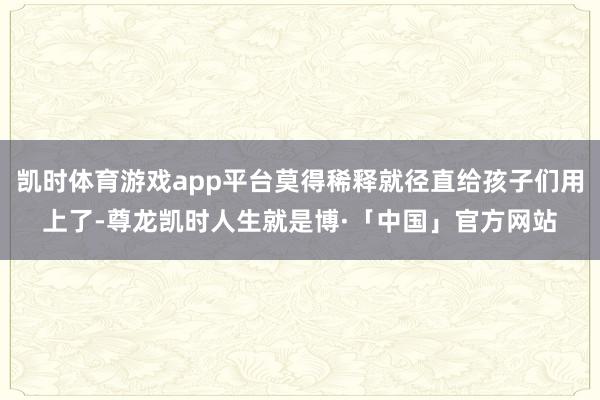 凯时体育游戏app平台莫得稀释就径直给孩子们用上了-尊龙凯时人生就是博·「中国」官方网站