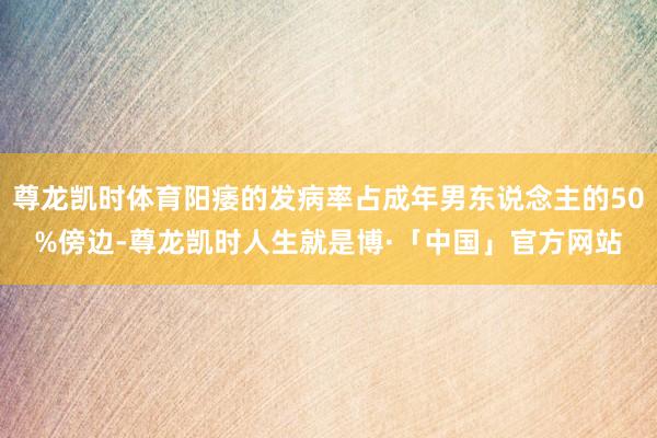 尊龙凯时体育阳痿的发病率占成年男东说念主的50%傍边-尊龙凯时人生就是博·「中国」官方网站