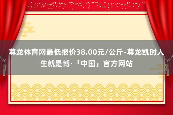 尊龙体育网最低报价38.00元/公斤-尊龙凯时人生就是博·「中国」官方网站