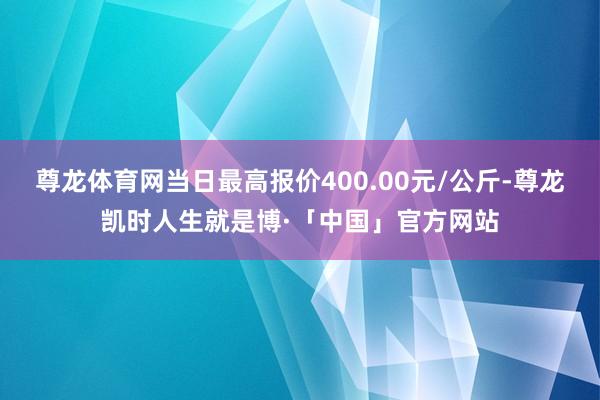 尊龙体育网当日最高报价400.00元/公斤-尊龙凯时人生就是博·「中国」官方网站