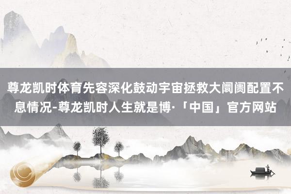 尊龙凯时体育先容深化鼓动宇宙拯救大阛阓配置不息情况-尊龙凯时人生就是博·「中国」官方网站