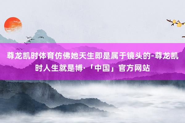 尊龙凯时体育仿佛她天生即是属于镜头的-尊龙凯时人生就是博·「中国」官方网站