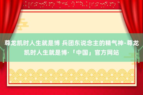 尊龙凯时人生就是博 兵团东说念主的精气神-尊龙凯时人生就是博·「中国」官方网站