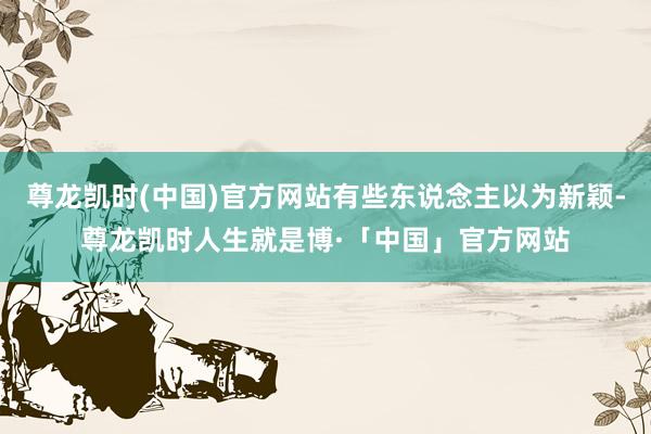 尊龙凯时(中国)官方网站有些东说念主以为新颖-尊龙凯时人生就是博·「中国」官方网站