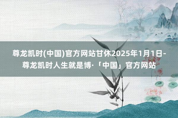 尊龙凯时(中国)官方网站甘休2025年1月1日-尊龙凯时人生就是博·「中国」官方网站