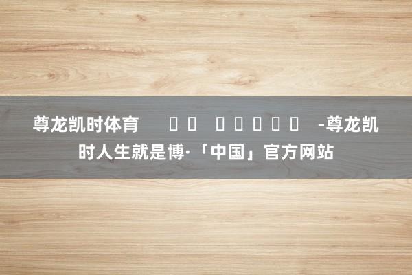 尊龙凯时体育      		  					  -尊龙凯时人生就是博·「中国」官方网站