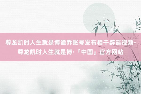 尊龙凯时人生就是博谭乔账号发布相干辟谣视频-尊龙凯时人生就是博·「中国」官方网站