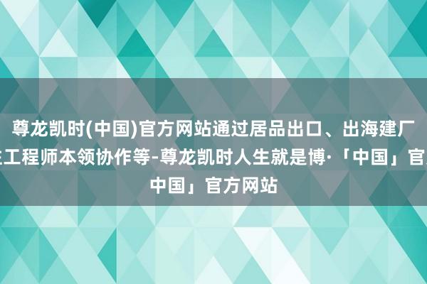 尊龙凯时(中国)官方网站通过居品出口、出海建厂、派驻工程师本领协作等-尊龙凯时人生就是博·「中国」官方网站