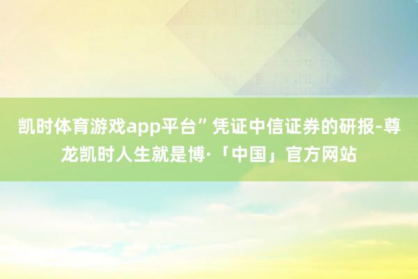 凯时体育游戏app平台”凭证中信证券的研报-尊龙凯时人生就是博·「中国」官方网站