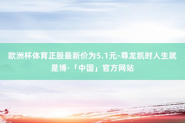 欧洲杯体育正股最新价为5.1元-尊龙凯时人生就是博·「中国」官方网站