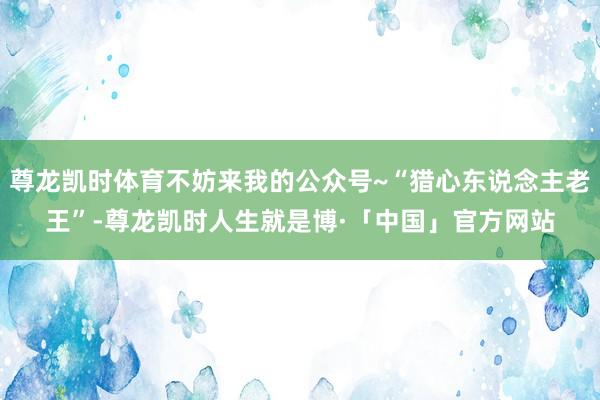 尊龙凯时体育不妨来我的公众号~“猎心东说念主老王”-尊龙凯时人生就是博·「中国」官方网站