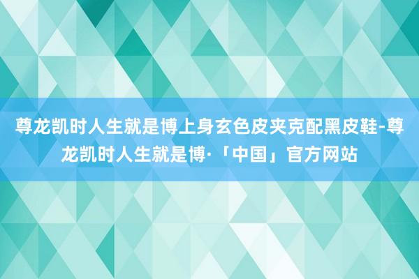 尊龙凯时人生就是博上身玄色皮夹克配黑皮鞋-尊龙凯时人生就是博·「中国」官方网站