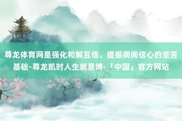 尊龙体育网是强化和解互信、提振阛阓信心的坚苦基础-尊龙凯时人生就是博·「中国」官方网站