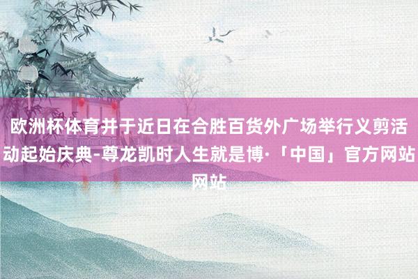 欧洲杯体育并于近日在合胜百货外广场举行义剪活动起始庆典-尊龙凯时人生就是博·「中国」官方网站