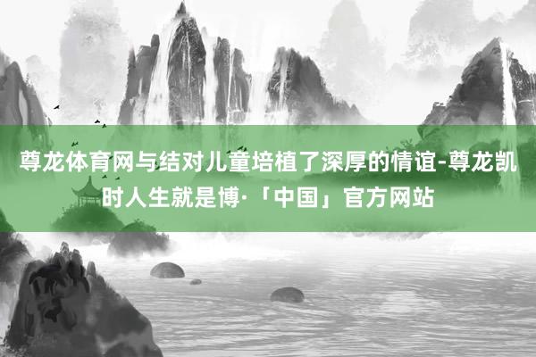 尊龙体育网与结对儿童培植了深厚的情谊-尊龙凯时人生就是博·「中国」官方网站