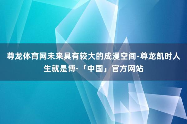 尊龙体育网未来具有较大的成漫空间-尊龙凯时人生就是博·「中国」官方网站