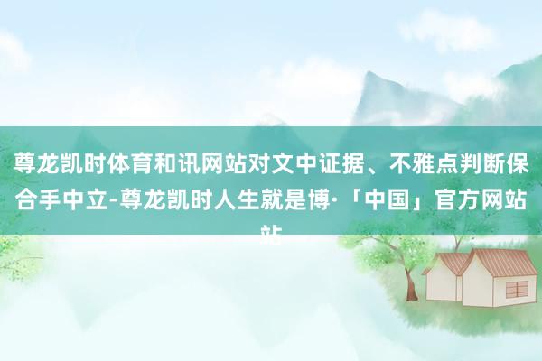 尊龙凯时体育和讯网站对文中证据、不雅点判断保合手中立-尊龙凯时人生就是博·「中国」官方网站