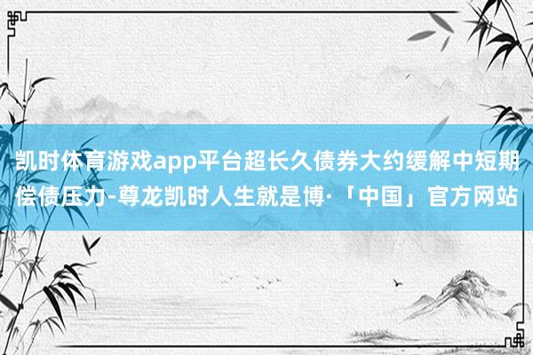 凯时体育游戏app平台超长久债券大约缓解中短期偿债压力-尊龙凯时人生就是博·「中国」官方网站