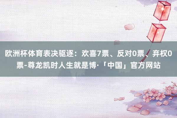 欧洲杯体育表决驱逐：欢喜7票、反对0票、弃权0票-尊龙凯时人生就是博·「中国」官方网站