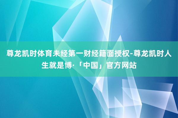 尊龙凯时体育未经第一财经籍面授权-尊龙凯时人生就是博·「中国」官方网站