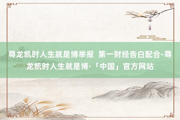 尊龙凯时人生就是博举报  第一财经告白配合-尊龙凯时人生就是博·「中国」官方网站