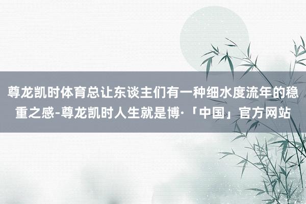 尊龙凯时体育总让东谈主们有一种细水度流年的稳重之感-尊龙凯时人生就是博·「中国」官方网站
