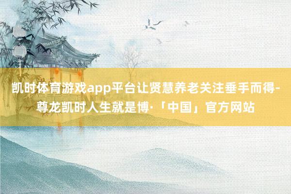 凯时体育游戏app平台让贤慧养老关注垂手而得-尊龙凯时人生就是博·「中国」官方网站