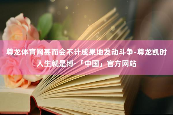 尊龙体育网甚而会不计成果地发动斗争-尊龙凯时人生就是博·「中国」官方网站