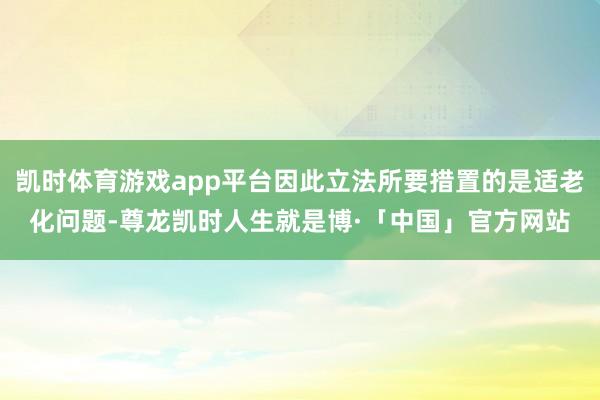凯时体育游戏app平台因此立法所要措置的是适老化问题-尊龙凯时人生就是博·「中国」官方网站