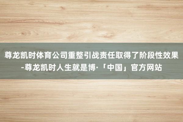 尊龙凯时体育公司重整引战责任取得了阶段性效果-尊龙凯时人生就是博·「中国」官方网站