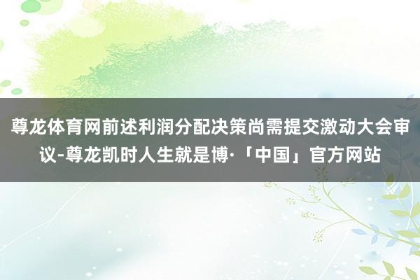 尊龙体育网前述利润分配决策尚需提交激动大会审议-尊龙凯时人生就是博·「中国」官方网站