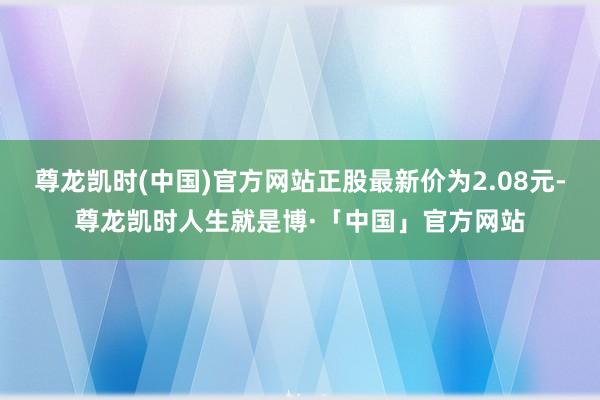 尊龙凯时(中国)官方网站正股最新价为2.08元-尊龙凯时人生就是博·「中国」官方网站