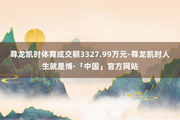 尊龙凯时体育成交额3327.99万元-尊龙凯时人生就是博·「中国」官方网站