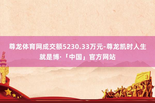 尊龙体育网成交额5230.33万元-尊龙凯时人生就是博·「中国」官方网站