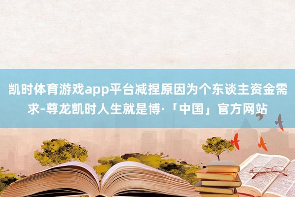 凯时体育游戏app平台减捏原因为个东谈主资金需求-尊龙凯时人生就是博·「中国」官方网站