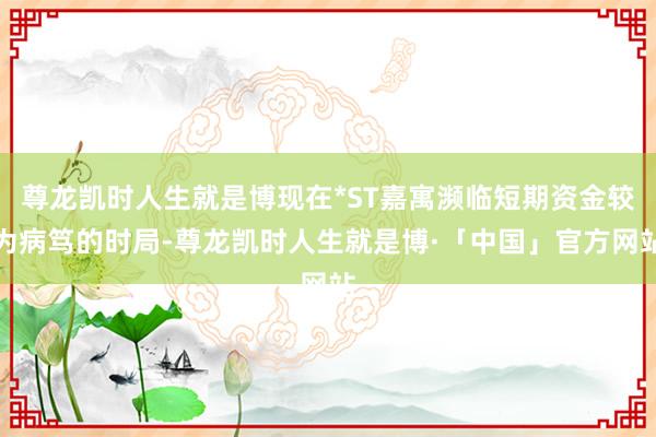 尊龙凯时人生就是博现在*ST嘉寓濒临短期资金较为病笃的时局-尊龙凯时人生就是博·「中国」官方网站