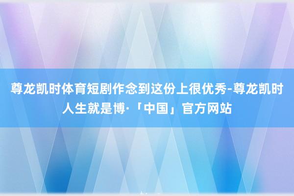 尊龙凯时体育短剧作念到这份上很优秀-尊龙凯时人生就是博·「中国」官方网站