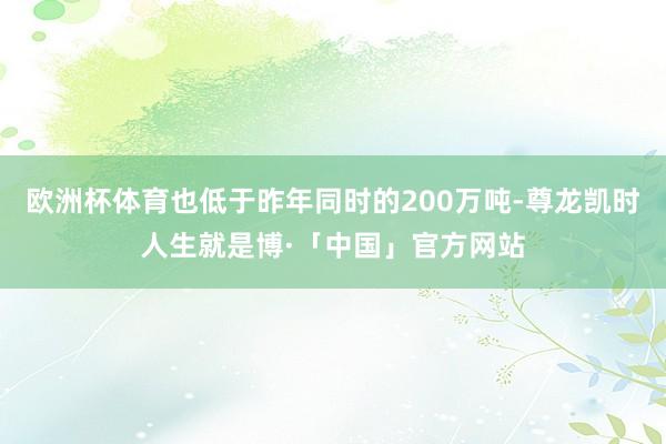 欧洲杯体育也低于昨年同时的200万吨-尊龙凯时人生就是博·「中国」官方网站