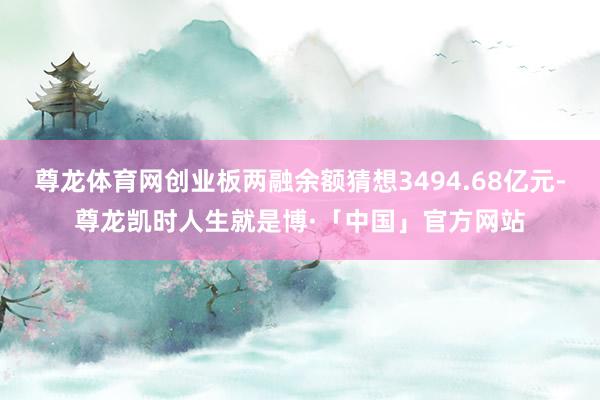 尊龙体育网创业板两融余额猜想3494.68亿元-尊龙凯时人生就是博·「中国」官方网站