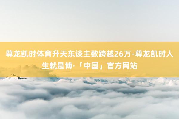 尊龙凯时体育升天东谈主数跨越26万-尊龙凯时人生就是博·「中国」官方网站