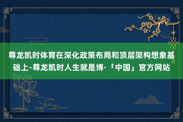 尊龙凯时体育　　在深化政策布局和顶层架构想象基础上-尊龙凯时人生就是博·「中国」官方网站