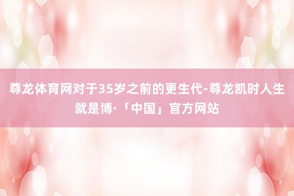 尊龙体育网对于35岁之前的更生代-尊龙凯时人生就是博·「中国」官方网站