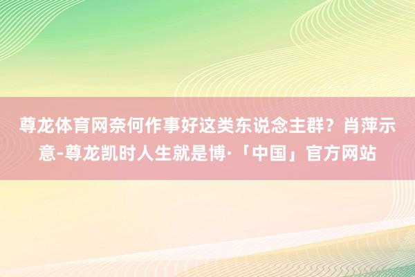 尊龙体育网奈何作事好这类东说念主群？　　肖萍示意-尊龙凯时人生就是博·「中国」官方网站