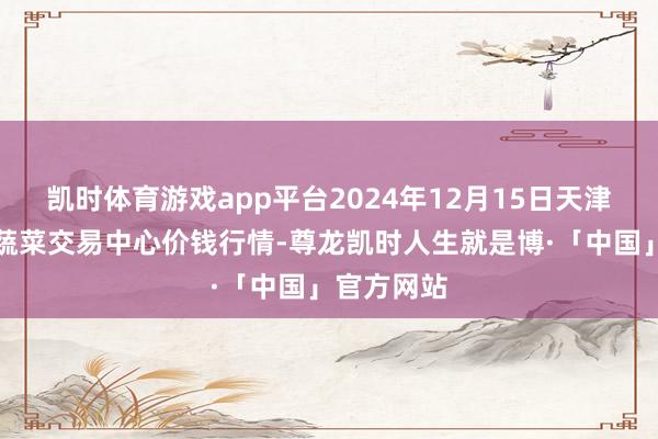 凯时体育游戏app平台2024年12月15日天津市金钟河蔬菜交易中心价钱行情-尊龙凯时人生就是博·「中国」官方网站