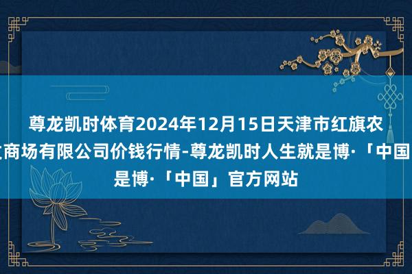 尊龙凯时体育2024年12月15日天津市红旗农贸详尽批发商场有限公司价钱行情-尊龙凯时人生就是博·「中国」官方网站