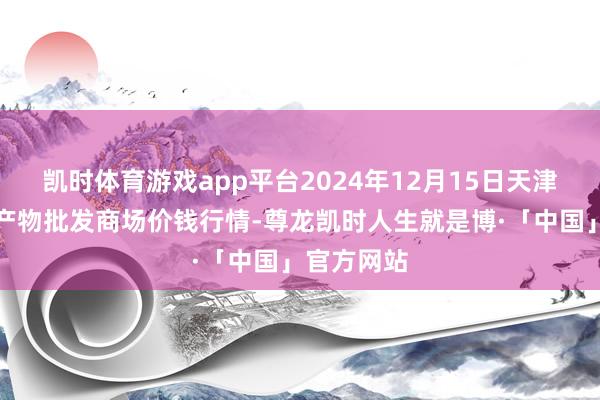 凯时体育游戏app平台2024年12月15日天津何庄子农产物批发商场价钱行情-尊龙凯时人生就是博·「中国」官方网站