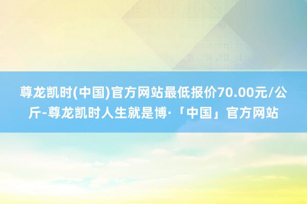 尊龙凯时(中国)官方网站最低报价70.00元/公斤-尊龙凯时人生就是博·「中国」官方网站