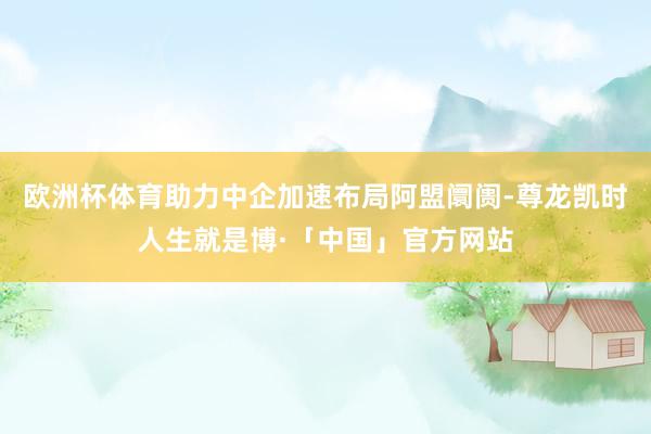 欧洲杯体育助力中企加速布局阿盟阛阓-尊龙凯时人生就是博·「中国」官方网站