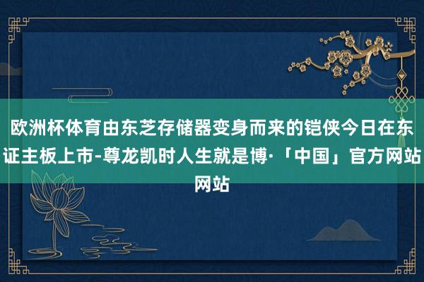 欧洲杯体育由东芝存储器变身而来的铠侠今日在东证主板上市-尊龙凯时人生就是博·「中国」官方网站